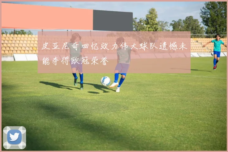 皮亚尼奇回忆效力伟大球队遗憾未能夺得欧冠荣誉
