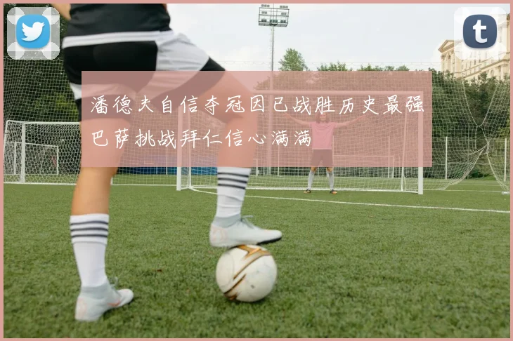 潘德夫自信夺冠因已战胜历史最强巴萨挑战拜仁信心满满