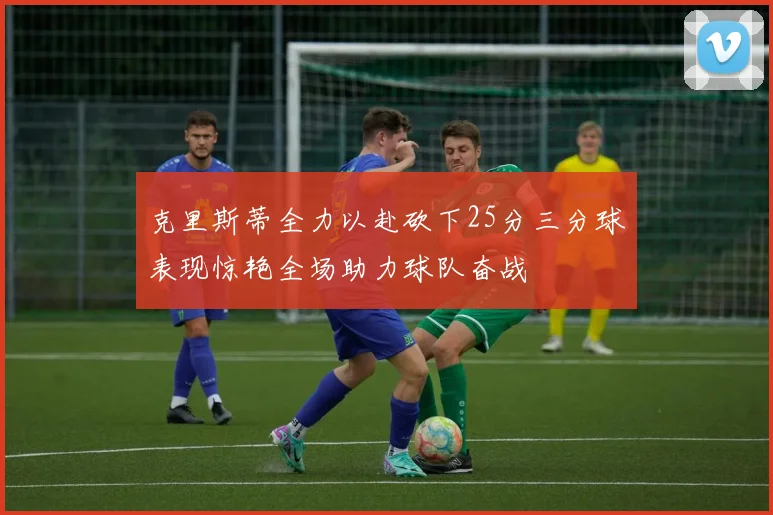 克里斯蒂全力以赴砍下25分三分球表现惊艳全场助力球队奋战