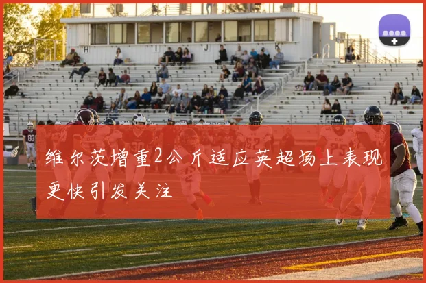 维尔茨增重2公斤适应英超场上表现更快引发关注