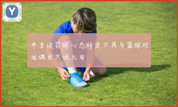 申京谈罚球心态转变不再与篮球对话偶尔只说几句