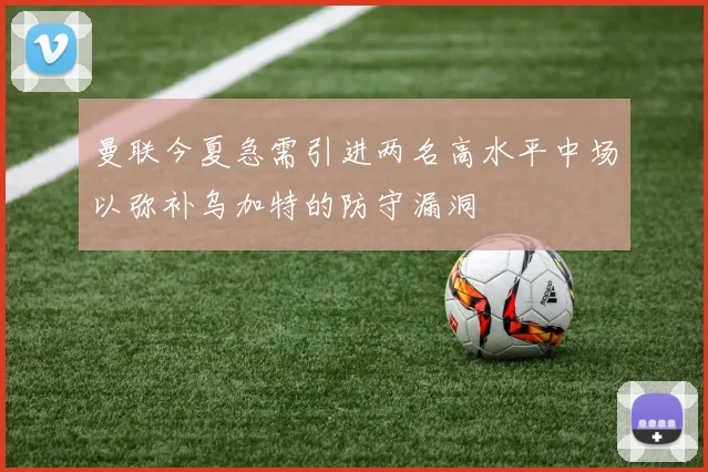 曼联今夏急需引进两名高水平中场以弥补乌加特的防守漏洞