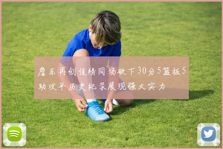 詹东再创佳绩同场砍下30分5篮板5助攻平历史纪录展现强大实力
