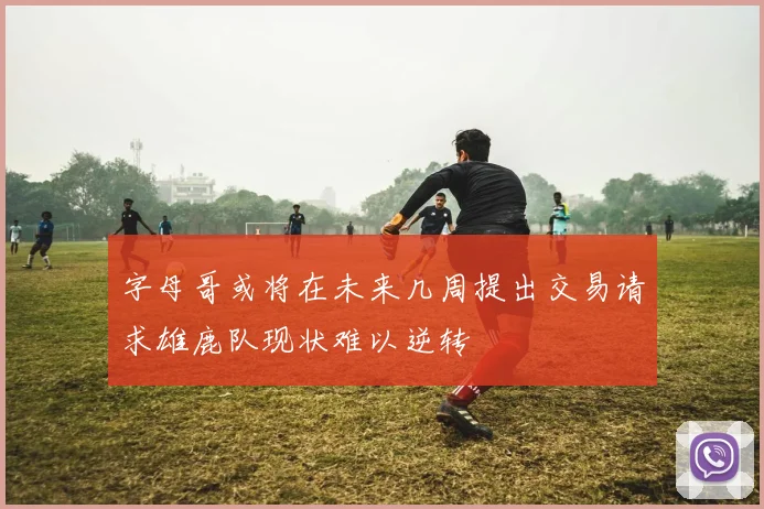 字母哥或将在未来几周提出交易请求雄鹿队现状难以逆转