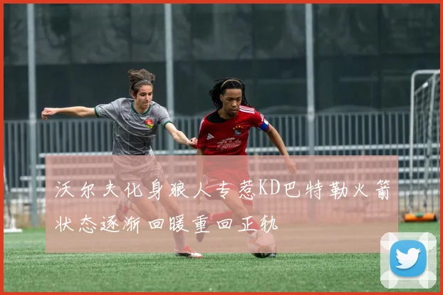沃尔夫化身狼人专惹KD巴特勒火箭状态逐渐回暖重回正轨