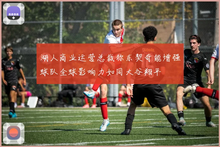 湖人商业运营总裁称东契奇能增强球队全球影响力如同大谷翔平