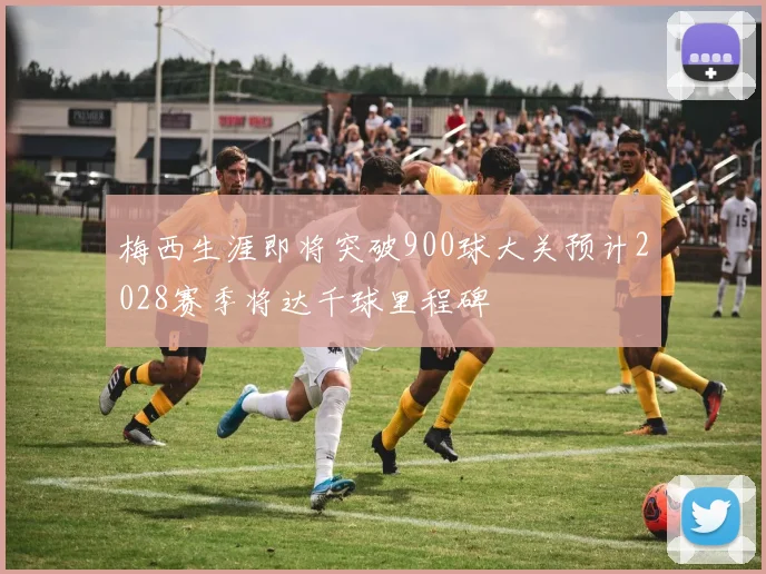 梅西生涯即将突破900球大关预计2028赛季将达千球里程碑