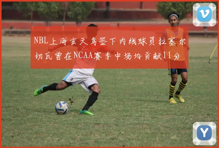 NBL上海玄天鸟签下内线球员拉塞尔切瓦曾在NCAA赛季中场均贡献11分8篮板