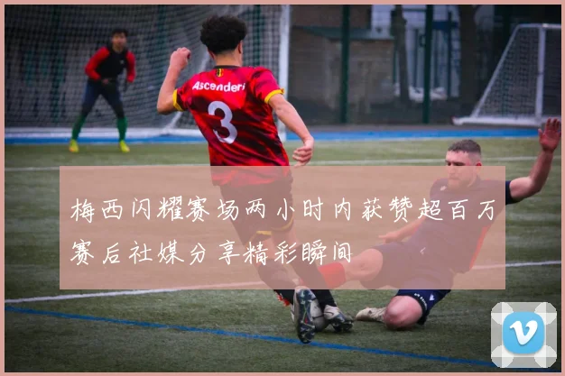 梅西闪耀赛场两小时内获赞超百万赛后社媒分享精彩瞬间