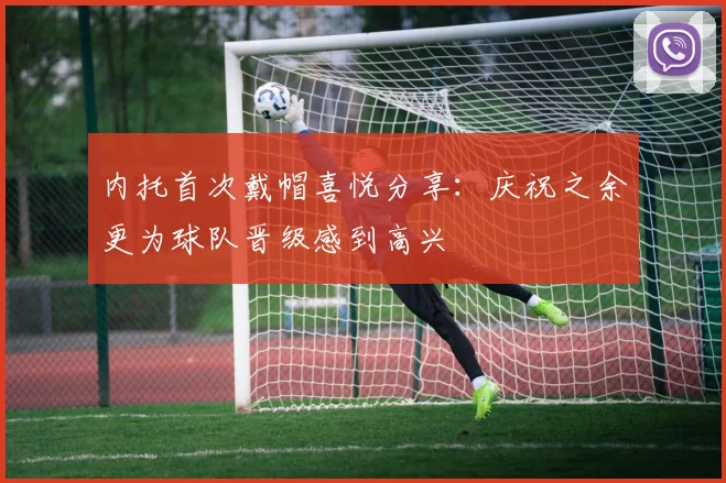 内托首次戴帽喜悦分享：庆祝之余更为球队晋级感到高兴