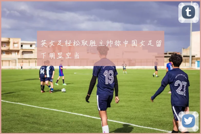 英女足轻松取胜主帅称中国女足留下明显空当