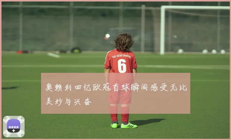 奥赖利回忆欧冠首球瞬间感受无比美妙与兴奋