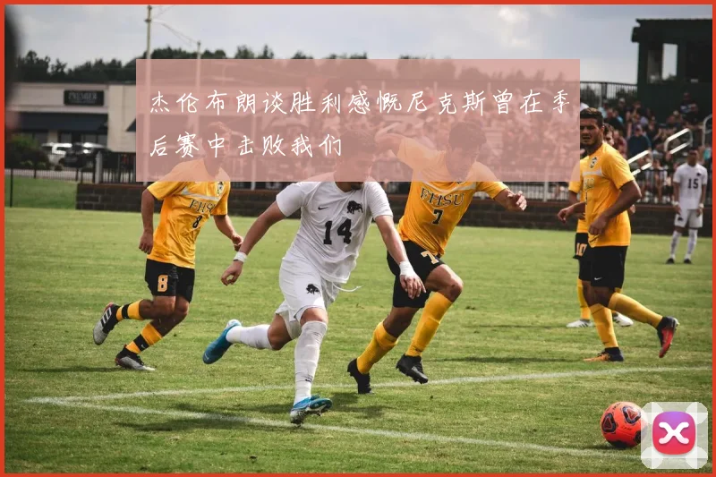 杰伦布朗谈胜利感慨尼克斯曾在季后赛中击败我们